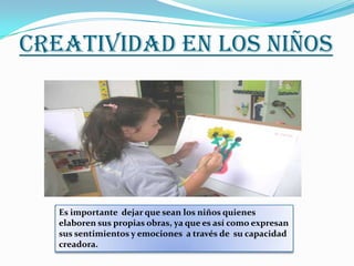 CREATIVIDAD EN LOS NIÑOS




   Es importante dejar que sean los niños quienes
   elaboren sus propias obras, ya que es así como expresan
   sus sentimientos y emociones a través de su capacidad
   creadora.
 