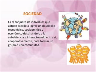 SOCIEDAD Es el conjunto de individuos que actúan acorde a lograr un desarrollo tecnológico, sociopolítico y económico destinándolo a la subsistencia e interactuando entre sí, cooperativamente, para formar un grupo o una comunidad. 