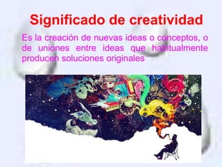 Es la creación de nuevas ideas o conceptos, o
de uniones entre ideas que habitualmente
producen soluciones originales
Significado de creatividad