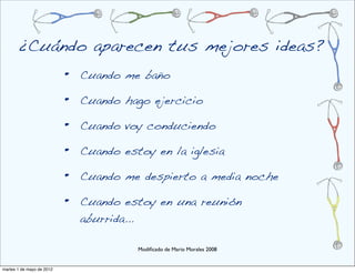 ¿Cuándo aparecen tus mejores ideas?
                           •   Cuando me baño

                           •   Cuando hago ejercicio

                           •   Cuando voy conduciendo

                           •   Cuando estoy en la iglesia

                           •   Cuando me despierto a media noche

                           •   Cuando estoy en una reunión
                               aburrida...

                                         Modiﬁcado de Mario Morales 2008


martes 1 de mayo de 2012
 