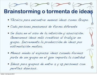 Brainstorming o tormenta de ideas
            • Técnica para encontrar nuevas ideas como Grupo
            • Cada persona pensamos de forma diferente
            • Se basa en el uso de la intuición y asociación.
                Generamos ideas más creativas al trabajar en
                grupo. Incrementa la producción de ideas por
                estimulación mutua.

            • Menos miedo al expresar ideas cuando formas
                parte de un grupo en el que importa la cantidad

            • Ideas para grupos de entre 5 y 10 personas con
                perfiles diversos.
martes 1 de mayo de 2012
 