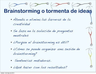 Brainstorming o tormenta de ideas
                 • Atenúa o elimina las barreras de la
                   creatividad

                 • Se basa en la solución de preguntas
                   neutrales

                 • ¿Porque el brainstorming es útil?

                 • ¿Cómo se puede organizar una sesión de
                   brainstorming?

                 • Sentencias matadoras.
                 • ¿Qué hacer con los resultados?
martes 1 de mayo de 2012
 
