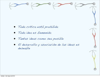 •    Toda crítica está prohibida

                      •    Toda idea es bienvenida

                      •    Tantas ideas como sea posible

                      •    El desarrollo y asociación de las ideas es
                           deseable




martes 1 de mayo de 2012
 