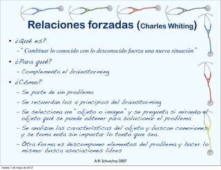 Relaciones forzadas (Charles Whiting)
     • ¿Qué es?
           – “Combinar lo conocido con lo desconocido fuerza una nueva situación”
     • ¿Para qué?
           – Complementa el brainstorming
     • ¿Cómo?
           – Se parte de un problema
           – Se recuerdan los 4 principios del brainstorming
           – Se selecciona un “objeto o imagen” y se pregunta si mirando el
             objeto qué se puede obtener para solucionar el problema
           – Se analizan las características del objeto y buscan conexiones
             y se toma nota sin importar lo tonto que sea.
           – Otra forma es descomponer elementos del problema y hacer lo
             mismo: busca asociaciones libres
                                         A.R. Schuschny 2007
martes 1 de mayo de 2012
 