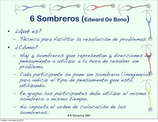 6 Sombreros (Edward De Bono)
      • ¿Qué es?
            – Técnica para facilitar la resolución de problemas.
      • ¿Cómo?
            – Hay 6 sombreros que representan 6 direcciones del
              pensamiento a utilizar a la hora de resolver un
              problema.
            – Cada participante se pone un sombrero (imaginario)
              para indicar el tipo de pensamiento que está
              utilizando.
            – En grupo los participantes debe utilizar el mismo
              sombrero a mismo tiempo.
            – No importa el orden de colocación de los
              sombreros.          A.R. Schuschny 2007
martes 1 de mayo de 2012
 