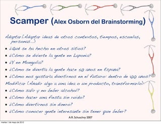 Scamper (Alex Osborn del Brainstorming)
    Adaptar.(Adaptar ideas de otros contextos, tiempos, escuelas,
      personas...)
    • ¿Qué se ha hecho en otros sitios?
    • ¿Cómo se divierte la gente en Laponia?
    • ¿Y en Mongolia?
    • ¿Cómo se divertía la gente hace 50 años en España?
    • ¿Cómo nos gustaría divertirnos en el futuro: dentro de 100 años?
    Modificar (Añadir algo a una idea o un producto, transformarlo)
    • ¿Cómo salir y no beber alcohol?
    • ¿Cómo hacer una fiesta sin ruido?
    • ¿Cómo divertirnos sin dinero?
    • ¿Cómo conocer gente interesante sin tener que beber?
                                 A.R. Schuschny 2007
martes 1 de mayo de 2012
 