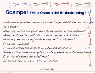 Scamper (Alex Osborn del Brainstorming)
   Utilizarlo para otros usos (extraer las posibilidades ocultas de
   las cosas)
   ¿Qué hay en los parques durante la noche de los sábados?
   ¿Quién está en las bibliotecas la noche de los sábados?
   ¿Qué hay en los colegios la noche de los sábados?
   ¿Y en los museos?
   ¿Y en las escuelas de teatro, y cuentacuentos...?
    Eliminar (Sustraer conceptos, partes, elementos del problema)
    ¿Y si las ciudades no existieran?
    ¿Si todos fuéramos en silla de ruedas?

                             A.R. Schuschny 2007
martes 1 de mayo de 2012
 
