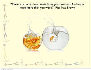 “Creativity comes from trust. Trust your instincts. And never
                         hope more than you work.” -Rita Mae Brown




martes 1 de mayo de 2012
 