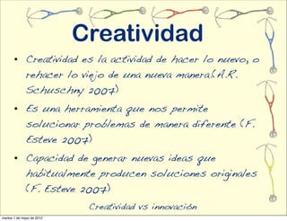 Creatividad
       • Creatividad es la actividad de hacer lo nuevo, o
         rehacer lo viejo de una nueva manera.(A.R.
         Schuschny 2007)
       • Es una herramienta que nos permite
         solucionar problemas de manera diferente (F.
         Esteve 2007)
       • Capacidad de generar nuevas ideas que
         habitualmente producen soluciones originales
         (F. Esteve 2007)
                            Creatividad vs innovación
martes 1 de mayo de 2012
 
