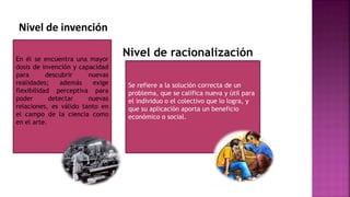 En él se encuentra una mayor
dosis de invención y capacidad
para descubrir nuevas
realidades; además exige
flexibilidad perceptiva para
poder detectar nuevas
relaciones, es válido tanto en
el campo de la ciencia como
en el arte.
Nivel de invención
Nivel de racionalización
Se refiere a la solución correcta de un
problema, que se califica nueva y útil para
el individuo o el colectivo que lo logra, y
que su aplicación aporta un beneficio
económico o social.
 