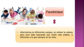 Flexibilidad
• Alternativas en diferentes campos, es voltear la cabeza
para otro lado buscando una visión más amplia, o
diferente a la que siempre se ha visto.
 