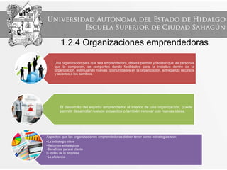 1.2.4 Organizaciones emprendedoras
Una organización para que sea emprendedora, deberá permitir y facilitar que las personas
que la componen, se comporten dando facilidades para la iniciativa dentro de la
organización, estimulando nuevas oportunidades en la organización, entregando recursos
y abiertos a los cambios.
El desarrollo del espíritu emprendedor al interior de una organización, puede
permitir desarrollar nuevos proyectos o también renovar con nuevas ideas.
Aspectos que las organizaciones emprendedoras deben tener como estrategias son:
•La estrategia clave
•Recursos estratégicos
•Beneficios para el cliente
•Límites de la empresa
•La eficiencia
 