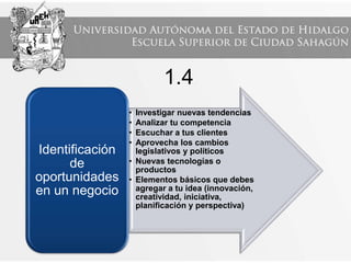 1.4
• Investigar nuevas tendencias
• Analizar tu competencia
• Escuchar a tus clientes
• Aprovecha los cambios
legislativos y políticos
• Nuevas tecnologías o
productos
• Elementos básicos que debes
agregar a tu idea (innovación,
creatividad, iniciativa,
planificación y perspectiva)
Identificación
de
oportunidades
en un negocio
 