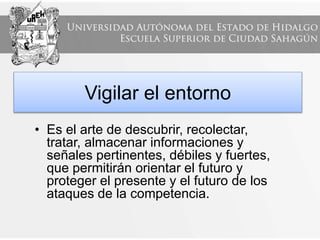 Vigilar el entorno
• Es el arte de descubrir, recolectar,
tratar, almacenar informaciones y
señales pertinentes, débiles y fuertes,
que permitirán orientar el futuro y
proteger el presente y el futuro de los
ataques de la competencia.
 