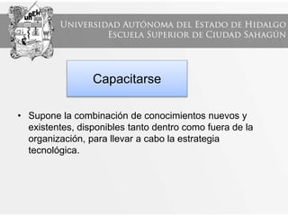 Capacitarse
• Supone la combinación de conocimientos nuevos y
existentes, disponibles tanto dentro como fuera de la
organización, para llevar a cabo la estrategia
tecnológica.
 
