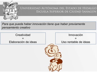 Para que pueda haber innovación tiene que haber previamente
pensamiento creativo
Creatividad
=
Elaboración de ideas
Innovación
=
Uso rentable de ideas
 