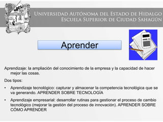 Aprender
Aprendizaje: la ampliación del conocimiento de la empresa y la capacidad de hacer
mejor las cosas.
Dos tipos:
• Aprendizaje tecnológico: capturar y almacenar la competencia tecnológica que se
va generando. APRENDER SOBRE TECNOLOGÍA
• Aprendizaje empresarial: desarrollar rutinas para gestionar el proceso de cambio
tecnológico (mejorar la gestión del proceso de innovación). APRENDER SOBRE
CÓMO APRENDER
 