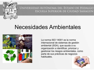 Necesidades Ambientales
La norma ISO 14001 es la norma
internacional de sistemas de gestión
ambiental (SGA), que ayuda a su
organización a identificar, priorizar y
gestionar los riesgos ambientales, como
parte de sus prácticas de negocios
habituales.
 