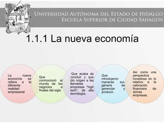 1.1.1 La nueva economía
La nueva
economía se
refiere a la
diferente
realidad
empresarial
Que
conmocionó al
mundo de los
negocios a
finales del siglo
Que acaba de
concluir y que
dio origen a las
llamadas
empresas "high
tech", de alta
tecnología,
Que
introdujeron
maneras sui-
géneris de
gerenciar y
producir,
Así como una
perspectiva
novedosa en lo
relativo a la
valoración
financiera de
dichas
empresas.
 