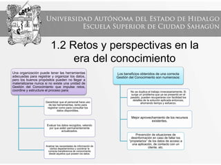 1.2 Retos y perspectivas en la
era del conocimiento
Una organización puede tener las herramientas
adecuadas para registrar y organizar los datos,
pero los buenos propósitos pueden no llegar a
materializarse nunca si no existe una unidad de
Gestión del Conocimiento que impulse retos,
coordine y estructure el proceso para:
Garantizar que el personal hace uso
de las herramientas, tanto para
registrar como para consultar los
datos disponibles.
Evaluar los datos recogidos, velando
por que estén permanentemente
actualizados.
Analizar las necesidades de información de
ciertos departamentos y coordinar la
correcta transferencia de conocimiento
desde aquellos que poseen los datos.
Los beneficios obtenidos de una correcta
Gestión del Conocimiento son numerosos:
No se duplica el trabajo innecesariamente. Si
surge un problema que ya se presentó en el
pasado, pueden recuperarse con facilidad los
detalles de la solución aplicada entonces,
ahorrando tiempo y esfuerzo.
Mejor aprovechamiento de los recursos
existentes.
Prevención de situaciones de
desinformación en caso de faltar los
“propietarios” de los datos de acceso a
una aplicación, de contacto con un
cliente, etc.
 