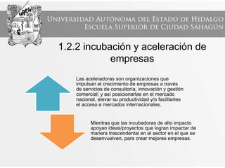 1.2.2 incubación y aceleración de
empresas
Las aceleradoras son organizaciones que
impulsan el crecimiento de empresas a través
de servicios de consultoría, innovación y gestión
comercial; y así posicionarlas en el mercado
nacional, elevar su productividad y/o facilitarles
el acceso a mercados internacionales.
Mientras que las incubadoras de alto impacto
apoyan ideas/proyectos que logran impactar de
manera trascendental en el sector en el que se
desenvuelven, para crear mejores empresas.
 