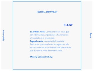 AgustinAmate
Bruce
FLOW
La primera razón: La mayoría de las cosas que
son interesantes, importantes y humanas son
el resultado de la creatividad.
Segunda razón: La creatividad resulta tan
fascinante, que cuando nos entregamos a ella
sentimos que estamos viviendo más plenamente
que durante el resto de nuestras vidas.
Mihayly Csikszentmihalyi
¿QUÉ ES LA CREATIVIDAD?
 