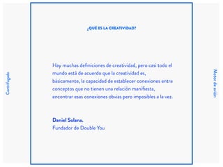 Centrifugado
Motordeavión
¿QUÉ ES LA CREATIVIDAD?
Hay muchas deﬁniciones de creatividad, pero casi todo el
mundo está de acuerdo que la creatividad es,
básicamente, la capacidad de establecer conexiones entre
conceptos que no tienen una relación maniﬁesta,
encontrar esas conexiones obvias pero imposibles a la vez.
Daniel Solana.
Fundador de Double You
 