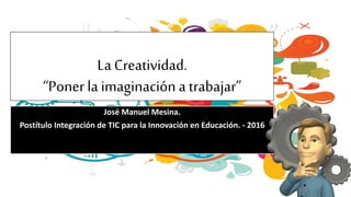 La Creatividad.
“Poner la imaginación a trabajar”
José Manuel Mesina.
Postítulo Integración de TIC para la Innovación en Educación. - 2016
 