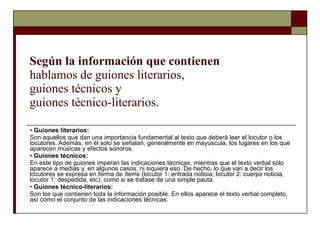 Según la información que contienen  hablamos de guiones literarios,  guiones técnicos y  guiones técnico-literarios. •  Guiones literarios:  Son aquellos que dan una importancia fundamental al texto que deberá leer el locutor o los locutores. Además, en él solo se señalan, generalmente en mayúscula, los lugares en los que aparecen músicas y efectos sonoros. •  Guiones técnicos:  En este tipo de guiones imperan las indicaciones técnicas, mientras que el texto verbal sólo aparece a medias y, en algunos casos, ni siquiera eso. De hecho, lo que van a decir los locutores se expresa en forma de ítems (locutor 1: entrada noticia; locutor 2: cuerpo noticia, locutor 1: despedida, etc), como si se tratase de una simple pauta. •  Guiones técnico-literarios:  Son los que contienen toda la información posible. En ellos aparece el texto verbal completo, así como el conjunto de las indicaciones técnicas. 