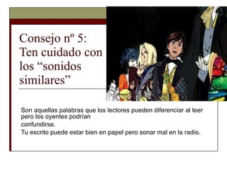 Consejo nº 5:  Ten cuidado con  los “sonidos  similares” Son aquellas palabras que los lectores pueden diferenciar al leer pero los oyentes podrían confundirse.  Tu escrito puede estar bien en papel pero sonar mal en la radio. 