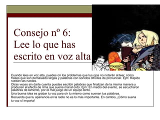 Consejo nº 6:  Lee lo que has  escrito en voz alta Cuando lees en voz alta, puedes oír los problemas que tus ojos no notarán al leer, como frases que son demasiado largas y palabras con sonidos difíciles de pronunciar. Ejm: Rápido ruedan las ruedas. Otras veces sin darte cuenta puedes escribir palabras que finalizan de la misma manera y producen el efecto de rima que suena mal al oído. Ejm: En medio del evento, se escucharon palabras de lamento, por el mal juego de un equipo lento. Una buena idea es grabar tu voz para oír tu mismo como suenan tus palabras. Recuerda que tu apariencia en la radio no es lo más importante. En cambio, ¡Cómo suena tu voz sí importa! 