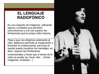 EL LENGUAJE RADIOFÓNICO Es una creación de imágenes, utilizando signos y símbolos que permiten comunicarnos y a la vez superar las limitaciones que la propia radio impone.  Pese a que nos dirigimos solamente al oído, debemos estimular la imaginación y fomentar lo multisensorial, para que el oyente pueda visualizar los mensajes, es decir, superar las limitaciones unisensoriales y hacer que a través de la radio se pueda ver, tocar, oler… (Crear imágenes, símbolos…) 