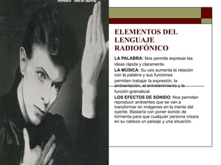 ELEMENTOS DEL LENGUAJE  RADIOFÓNICO LA PALABRA:  Nos permite expresar las ideas rápida y claramente. LA MÚSICA : Su uso aumenta la relación con la palabra y sus funciones permiten trabajar la expresión, la ambientación, el entretenimiento y la función gramatical. LOS EFECTOS DE SONIDO : Nos permiten reproducir ambientes que se van a transformar en imágenes en la mente del oyente. Bastaría con poner sonido de tormenta para que cualquier persona creara en su cabeza un paisaje y una situación. 