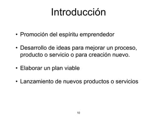 Introducción

• Promoción del espíritu emprendedor

• Desarrollo de ideas para mejorar un proceso,
  producto o servicio o para creación nuevo.

• Elaborar un plan viable

• Lanzamiento de nuevos productos o servicios




                       10
 