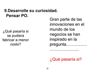 9.Desarrolle su curiosidad.
  Pensar PO.
                        Gran parte de las
                        innovaciones en el
¿Qué pasaría si
                        mundo de los
   se pudiera           negocios se han
fabricar a menor        inspirado en la
     costo?             pregunta……………
                        …………………

                          ¿Qué pasaría si?

                     26
 