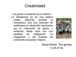 Creatividad
 Los genes no determinan su destino:
La inteligencia no es una aptitud
  innata,     adquirida     durante  la
  concepción, sino una colección de
  habilidades en desarrollo impulsadas
  por la interacción de genes y
  ambiente. Nadie nace con una
  cantidad     de     inteligencia. La
  inteligencia y las pruebas de
  coeficiente se pueden mejorar.

                            David Shenk. The genios
                                   in all of Us
 