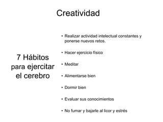 Creatividad

                  • Realizar actividad intelectual constantes y
                    ponerse nuevos retos.

                  • Hacer ejercicio físico
 7 Hábitos
                  • Meditar
para ejercitar
 el cerebro       • Alimentarse bien

                  • Dormir bien

                  • Evaluar sus conocimientos

                  • No fumar y bajarle al licor y estrés
 
