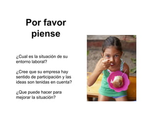 Por favor
      piense

¿Cual es la situación de su
entorno laboral?

¿Cree que su empresa hay
sentido de participación y las
ideas son tenidas en cuenta?

¿Que puede hacer para
mejorar la situación?
 