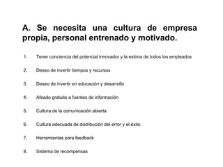 A. Se necesita una cultura de empresa
propia, personal entrenado y motivado.

1.   Tener conciencia del potencial innovador y la estima de todos los empleados

2.   Deseo de invertir tiempos y recursos

3.   Deseo de invertir en educación y desarrollo

4.   Afeado gratuito a fuentes de información

5.   Cultura de la comunicación abierta

6.   Cultura adecuada de distribución del error y el éxito

7.   Herramientas para feedback

8.   Sistema de recompensas
 
