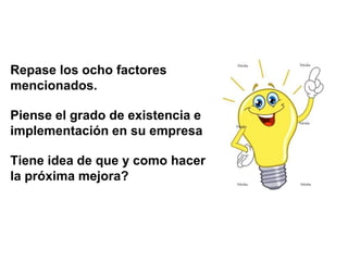 Repase los ocho factores
mencionados.

Piense el grado de existencia e
implementación en su empresa

Tiene idea de que y como hacer
la próxima mejora?
 