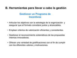 B. Herramientas para llevar a cabo la gestión

              Gestionar un Programa de
                     Incentivos

 • Articular los objetivos con la estrategia de la organización y
   asegurar que el formato considere justos y alcanzables.

 • Emplear criterios de valorización eficientes y consistentes.

 • Gestionar el reconocimiento sistemáticos de las propuestas
   internas innovadoras.

 • Ofrecer una variedad de gratificaciones con el fin de cumplir
   con los diferentes valores y motivaciones.
 
