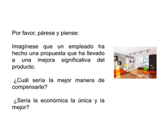 Por favor, párese y piense:

Imagínese que un empleado ha
hecho una propuesta que ha llevado
a una mejora significativa del
producto.

 ¿Cuál sería la mejor manera de
compensarle?

¿Sería la económica la única y la
mejor?
 