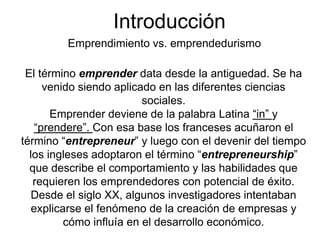 Introducción
         Emprendimiento vs. emprendedurismo

 El término emprender data desde la antiguedad. Se ha
     venido siendo aplicado en las diferentes ciencias
                          sociales.
       Emprender deviene de la palabra Latina “in” y
   “prendere”. Con esa base los franceses acuñaron el
término “entrepreneur” y luego con el devenir del tiempo
  los ingleses adoptaron el término “entrepreneurship”
  que describe el comportamiento y las habilidades que
   requieren los emprendedores con potencial de éxito.
  Desde el siglo XX, algunos investigadores intentaban
   explicarse el fenómeno de la creación de empresas y
          cómo influía en el desarrollo económico.
 