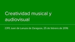 Creatividad musical y
audiovisual
CIFE Juan de Lanuza de Zaragoza, 25 de febrero de 2016
 