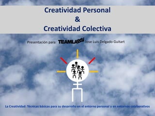 Creatividad Personal
&
Creatividad Colectiva
La Creatividad: Técnicas básicas para su desarrollo en el entorno personal y en entornos colaborativos
Presentación para: Jose Luis Delgado Guitart
 