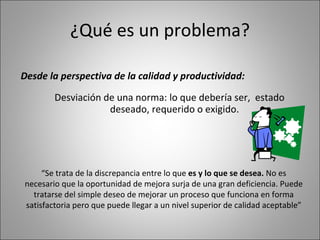 ¿Qué es un problema? Desde la perspectiva de la calidad y productividad: Desviación de una norma: lo que debería ser,  estado deseado, requerido o exigido. “ Se trata de la discrepancia entre lo que  es y lo que se desea.  No es necesario que la oportunidad de mejora surja de una gran deficiencia. Puede tratarse del simple deseo de mejorar un proceso que funciona en forma satisfactoria pero que puede llegar a un nivel superior de calidad aceptable” 