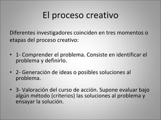 El proceso creativo Diferentes investigadores coinciden en tres momentos o  etapas del proceso creativo: 1- Comprender el problema. Consiste en identificar el problema y definirlo. 2- Generación de ideas o posibles soluciones al problema. 3- Valoración del curso de acción. Supone evaluar bajo algún método (criterios) las soluciones al problema y ensayar la solución. 