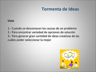 Usos 1.- Cuando se desconocen las causas de un problema 2.- Para encontrar variedad de opciones de solución 3.- Para generar gran cantidad de ideas creativas de las cuáles poder seleccionar la mejor Tormenta de Ideas 