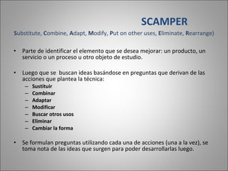 S ubstitute,  C ombine,  A dapt,  M odify,  P ut on other uses,  E liminate,  R earrange) Parte de identificar el elemento que se desea mejorar: un producto, un servicio o un proceso u otro objeto de estudio.  Luego que se  buscan ideas basándose en preguntas que derivan de las acciones que plantea la técnica: Sustituir Combinar Adaptar Modificar Buscar otros usos Eliminar Cambiar la forma Se formulan preguntas utilizando cada una de acciones (una a la vez), se toma nota de las ideas que surgen para poder desarrollarlas luego. SCAMPER 