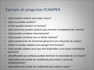 ¿Que puedes sustituir para bajar costos? ¿Que no puedes sustituir? ¿Cómo puedes sustituir un recurso? ¿Qué elemento puedes sustituir para eliminar complejidad del sistema? ¿Qué puedes combinar internamente? ¿Qué puedes combinar con un factor externo? ¿Qué combinación de elementos generaría una reducción de costos? ¿Cómo lo puedes adaptar para agregar otra función? ¿Qué puedes adaptar para que esté disponible a una mayor cantidad de personas? ¿Modificando que atributo puedes disminuir la necesidad de un recurso? ¿Qué aplicación puede ser modificada para reducir costos de mantenimiento? ¿Qué aplicación puede ser modificada para reducir costos? Ejemplo de preguntas SCAMPER 